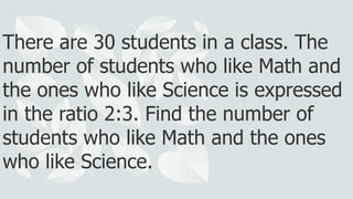 There are 30 students in a class. The
number of students who like Math and
the ones who like Science is expressed
in the ratio 2:3. Find the number of
students who like Math and the ones
who like Science.
 