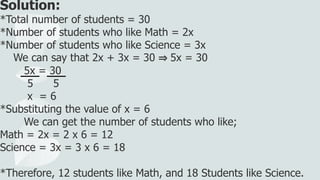 Solution:
*Total number of students = 30
*Number of students who like Math = 2x
*Number of students who like Science = 3x
We can say that 2x + 3x = 30 ⇒ 5x = 30
5x = 30
5 5
x = 6
*Substituting the value of x = 6
We can get the number of students who like;
Math = 2x = 2 x 6 = 12
Science = 3x = 3 x 6 = 18
*Therefore, 12 students like Math, and 18 Students like Science.
 