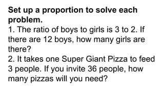 Set up a proportion to solve each
problem.
1. The ratio of boys to girls is 3 to 2. If
there are 12 boys, how many girls are
there?
2. It takes one Super Giant Pizza to feed
3 people. If you invite 36 people, how
many pizzas will you need?
 