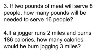 3. If two pounds of meat will serve 8
people, how many pounds will be
needed to serve 16 people?
4.If a jogger runs 2 miles and burns
186 calories, how many calories
would he burn jogging 3 miles?
 