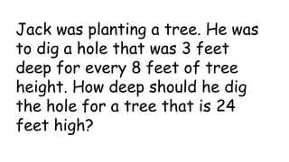 Jack was planting a tree. He was
to dig a hole that was 3 feet
deep for every 8 feet of tree
height. How deep should he dig
the hole for a tree that is 24
feet high?
 