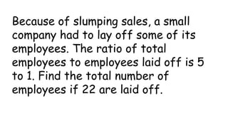 Because of slumping sales, a small
company had to lay off some of its
employees. The ratio of total
employees to employees laid off is 5
to 1. Find the total number of
employees if 22 are laid off.
 