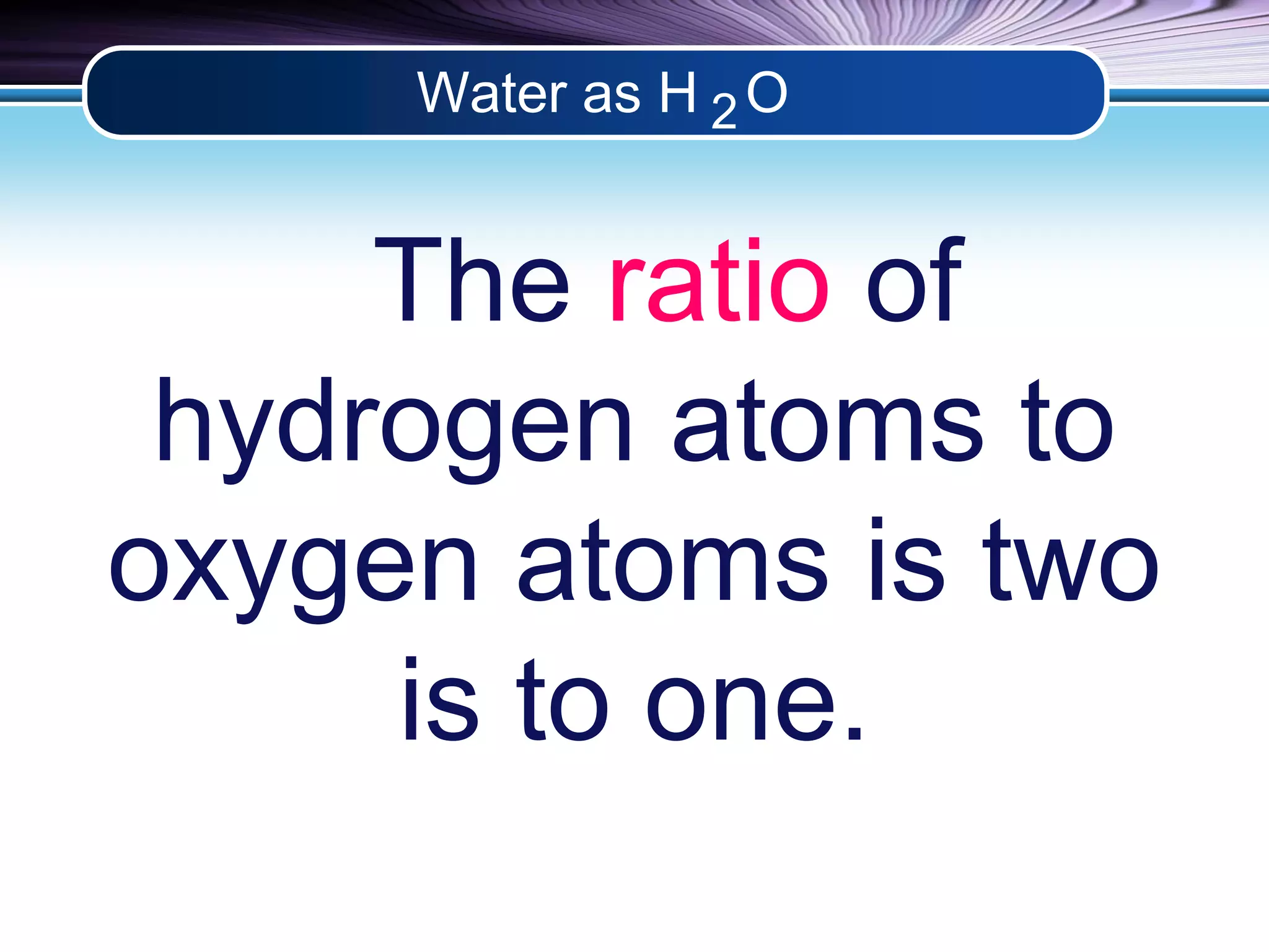 Water as H O 
2 
The ratio of 
hydrogen atoms to 
oxygen atoms is two 
is to one. 
 