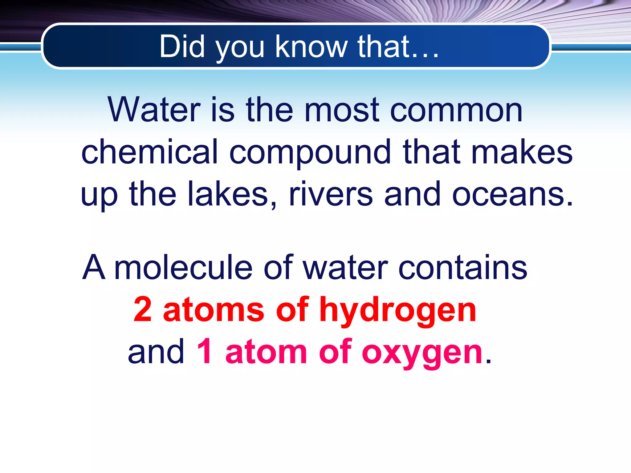 Did you know that… 
Water is the most common 
chemical compound that makes 
up the lakes, rivers and oceans. 
A molecule of water contains 
2 atoms of hydrogen 
and 1 atom of oxygen. 
 