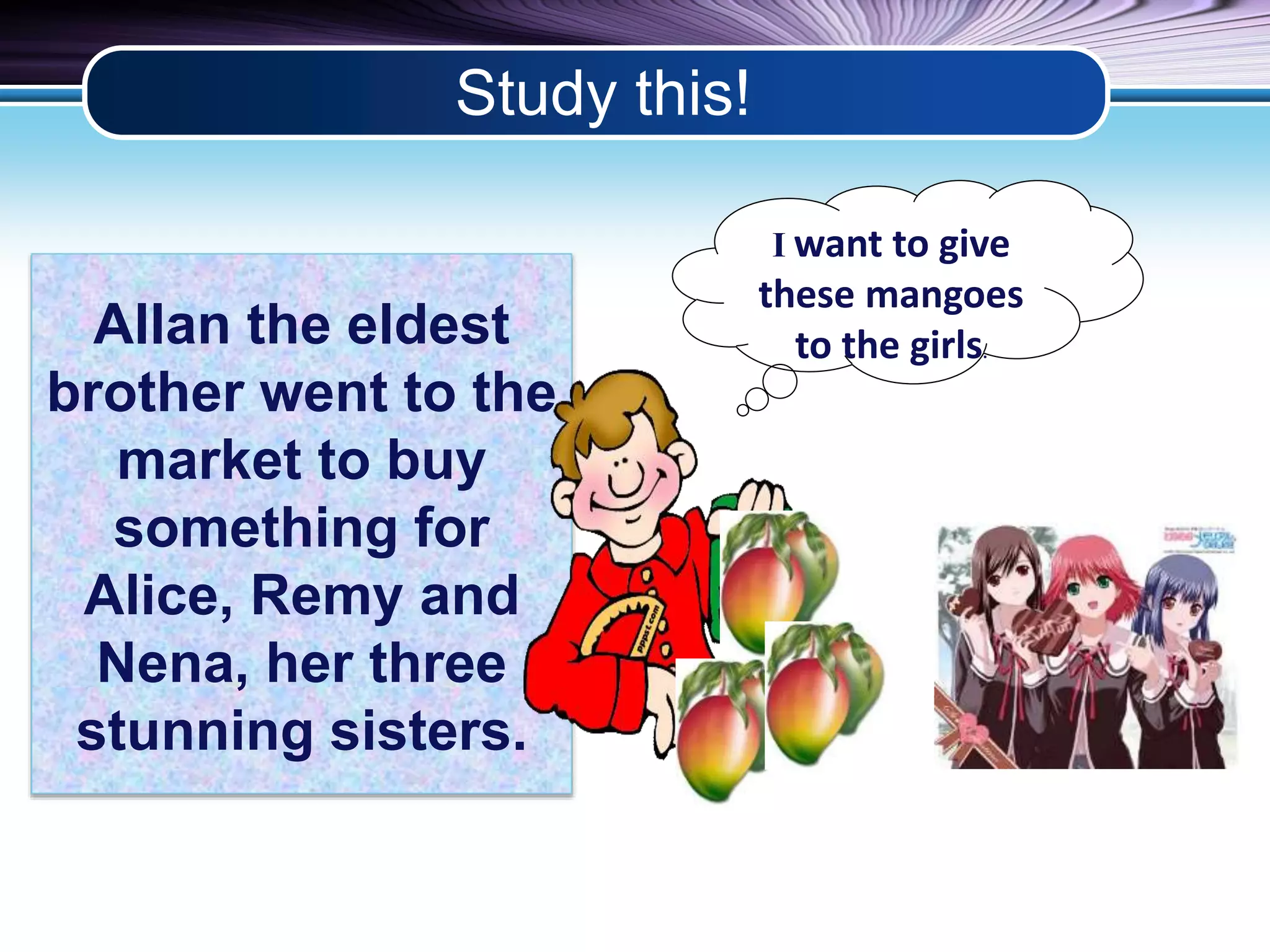Study this! 
Allan the eldest 
brother went to the 
market to buy 
something for 
Alice, Remy and 
Nena, her three 
stunning sisters. 
Iwant to give 
these mangoes 
to the girls. 
 