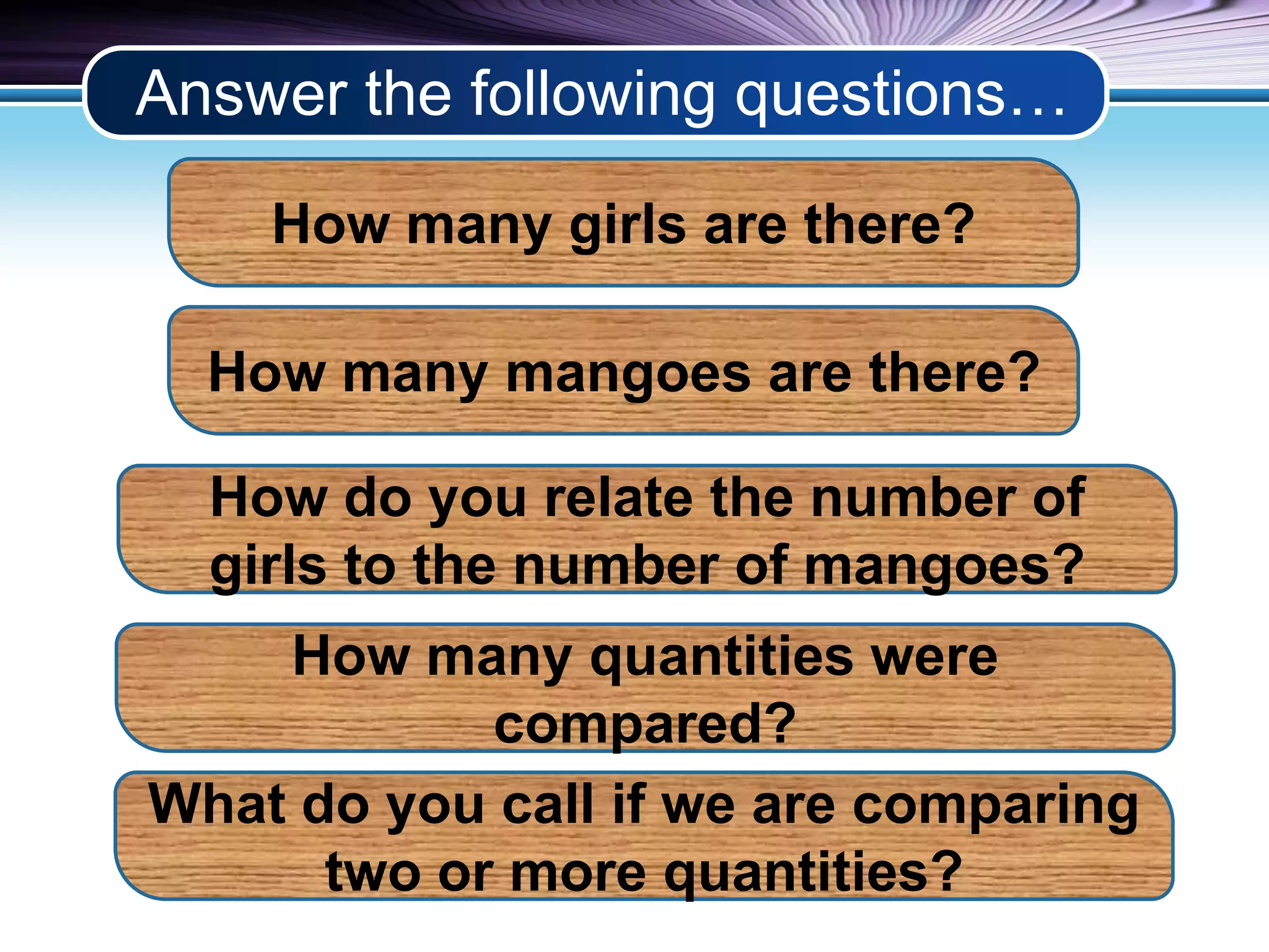 Answer the following questions… 
How many girls are there? 
How many mangoes are there? 
How do you relate the number of 
girls to the number of mangoes? 
How many quantities were 
compared? 
What do you call if we are comparing 
two or more quantities? 
 