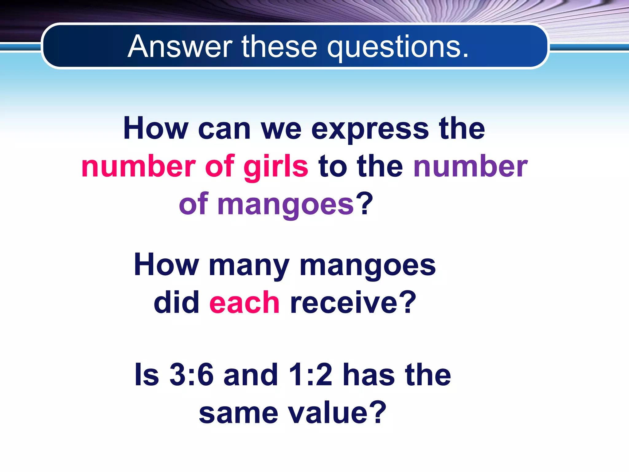 Answer these questions. 
How can we express the 
number of girls to the number 
of mangoes? 
How many mangoes 
did each receive? 
Is 3:6 and 1:2 has the 
same value? 
 
