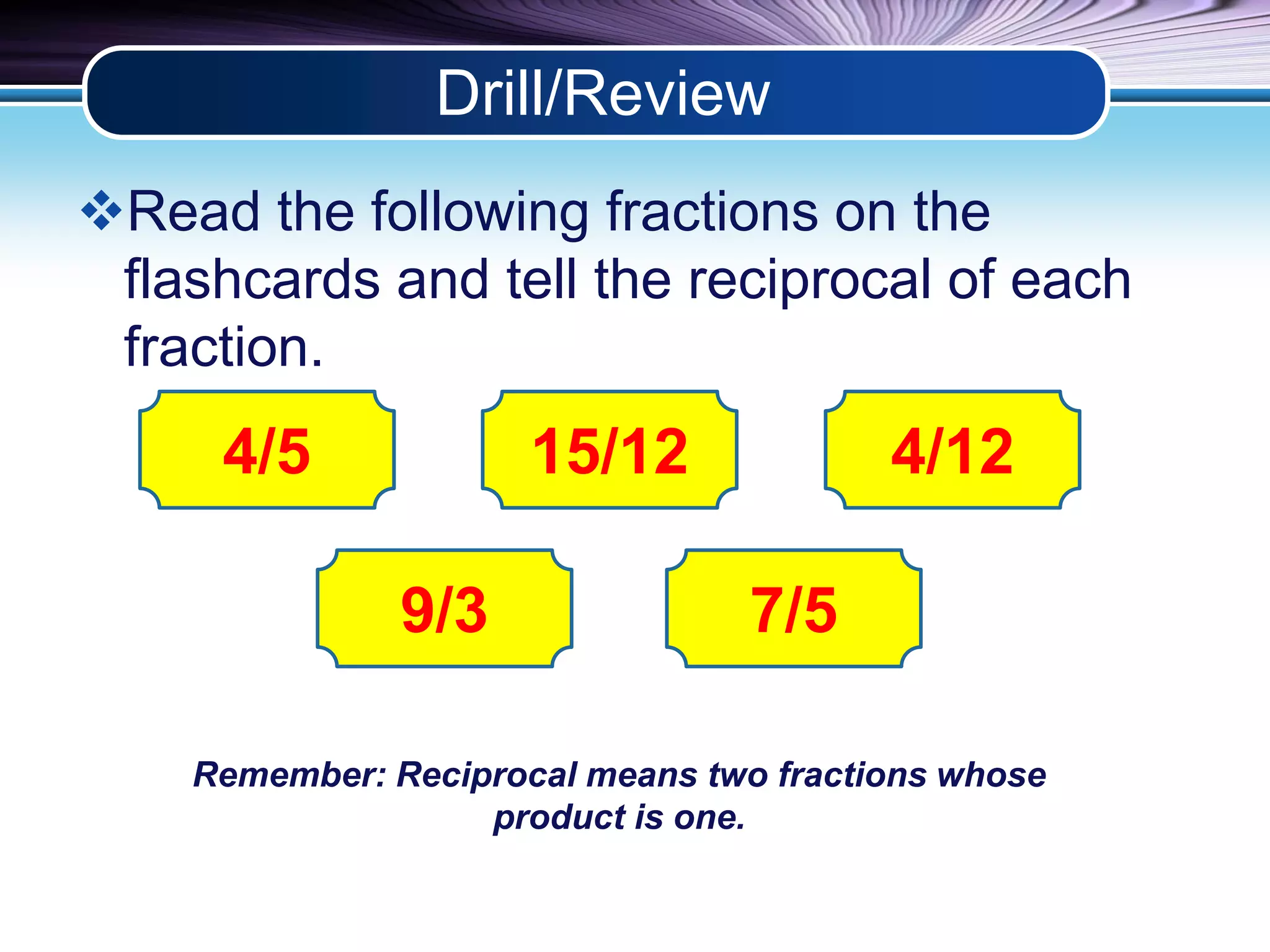Drill/Review 
Read the following fractions on the 
flashcards and tell the reciprocal of each 
fraction. 
4/5 
15/12 4/12 
9/3 7/5 
Remember: Reciprocal means two fractions whose 
product is one. 
 