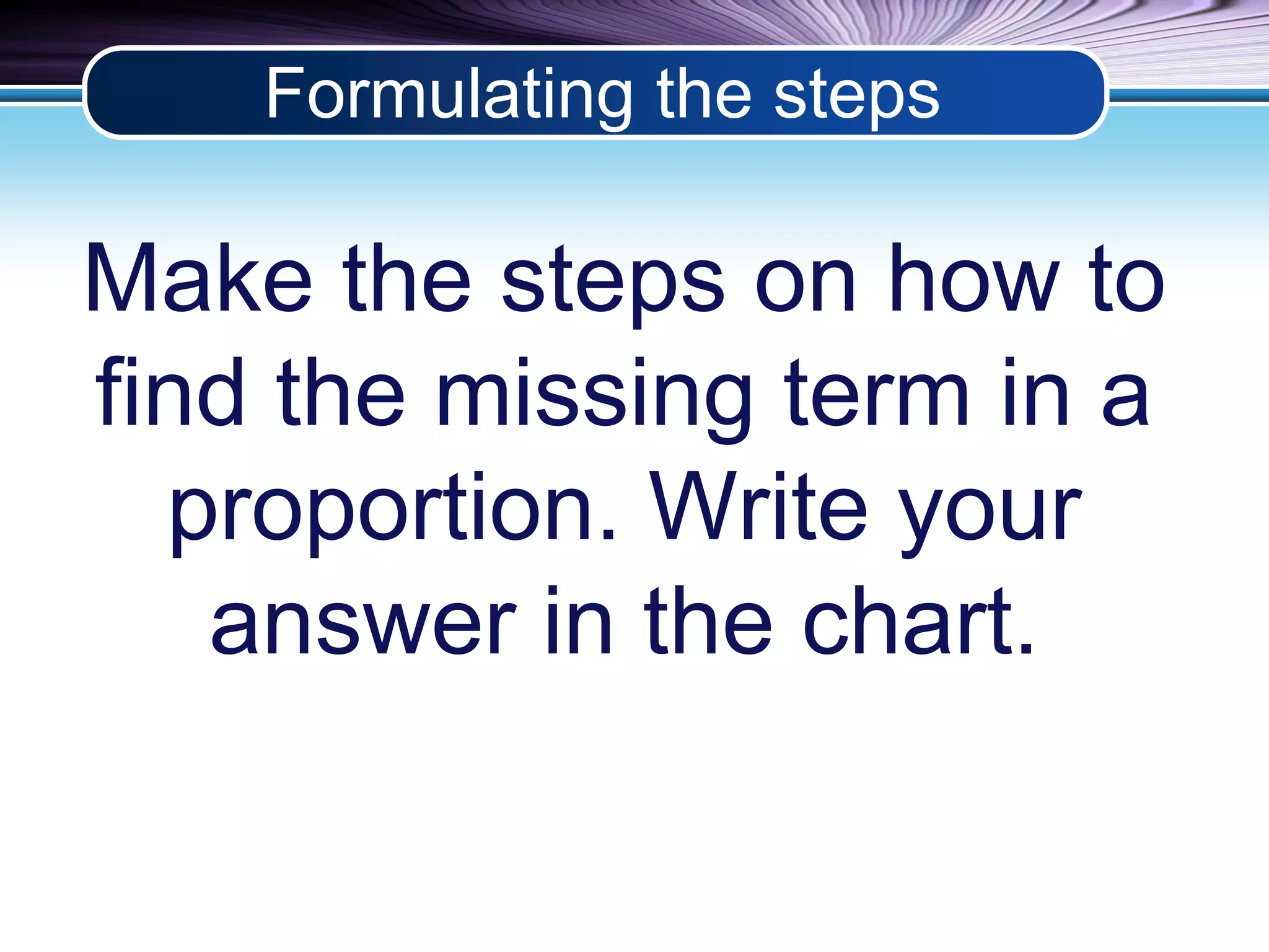 Formulating the steps 
Make the steps on how to 
find the missing term in a 
proportion. Write your 
answer in the chart. 
 