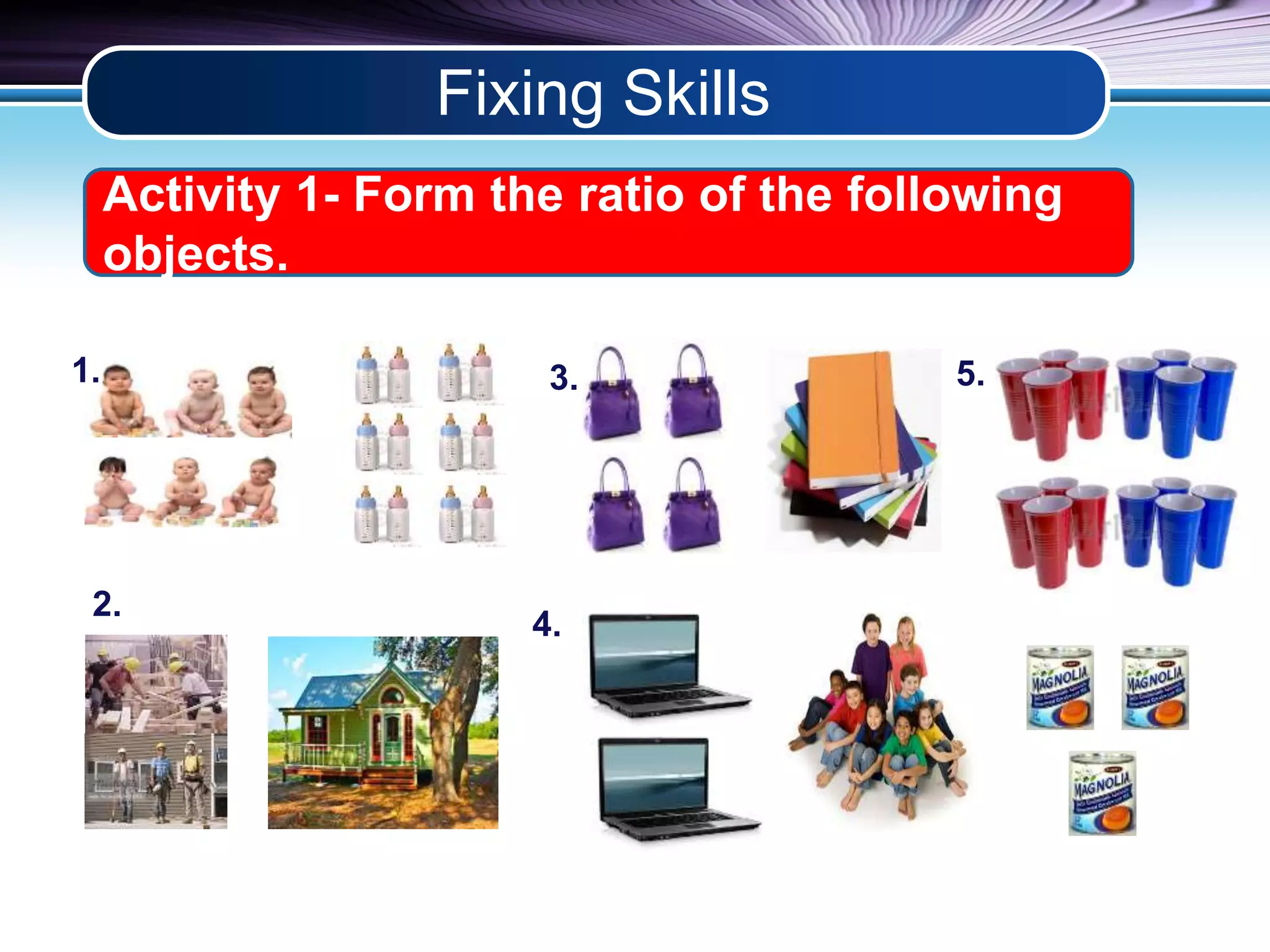 Fixing Skills 
Activity 1- Form the ratio of the following 
objects. 
1. 
2. 
3. 
4. 
5. 
 
