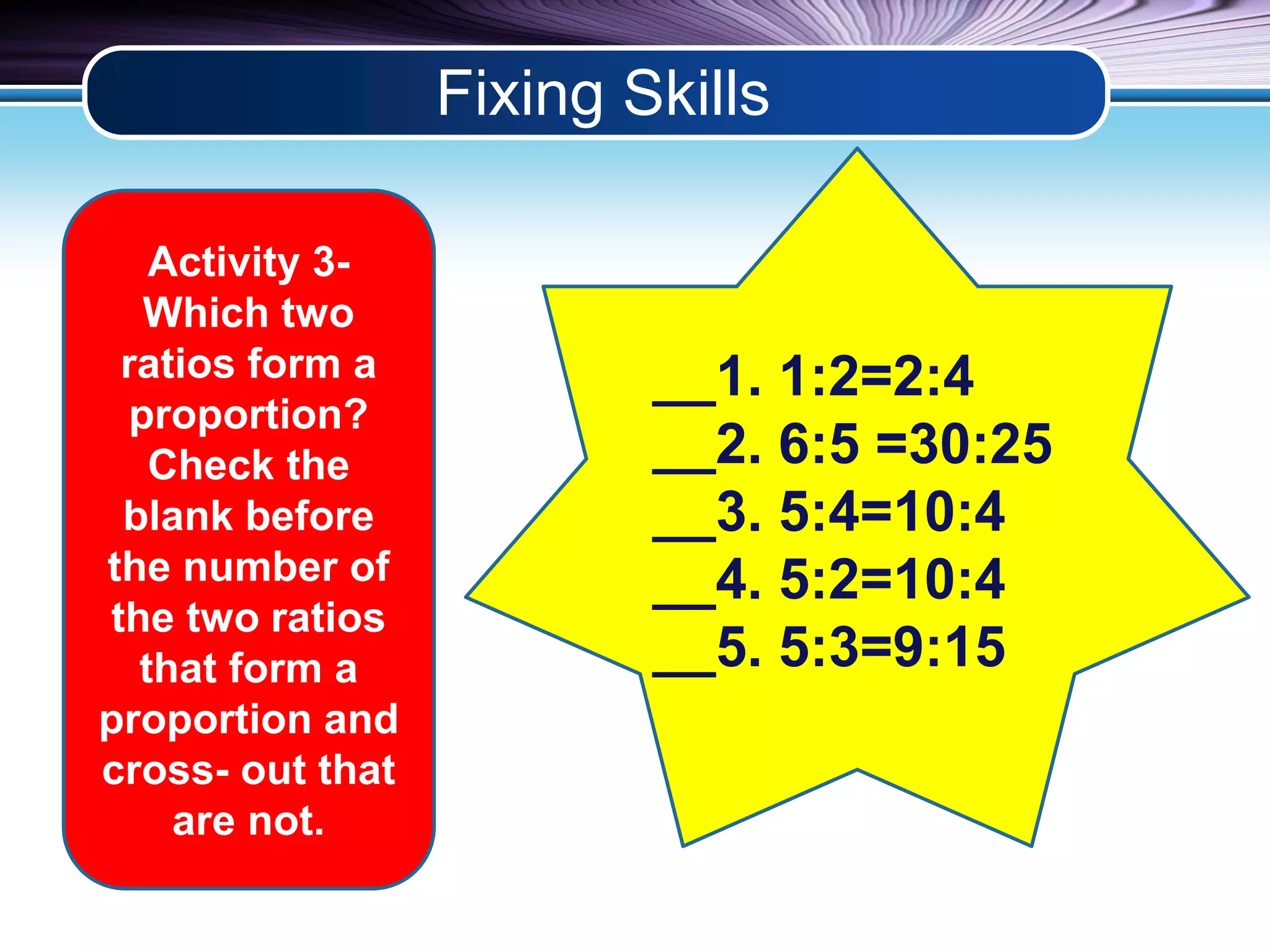 Fixing Skills 
Activity 3- 
Which two 
ratios form a 
proportion? 
Check the 
blank before 
the number of 
the two ratios 
that form a 
proportion and 
cross- out that 
are not. 
__1. 1:2=2:4 
__2. 6:5 =30:25 
__3. 5:4=10:4 
__4. 5:2=10:4 
__5. 5:3=9:15 
 
