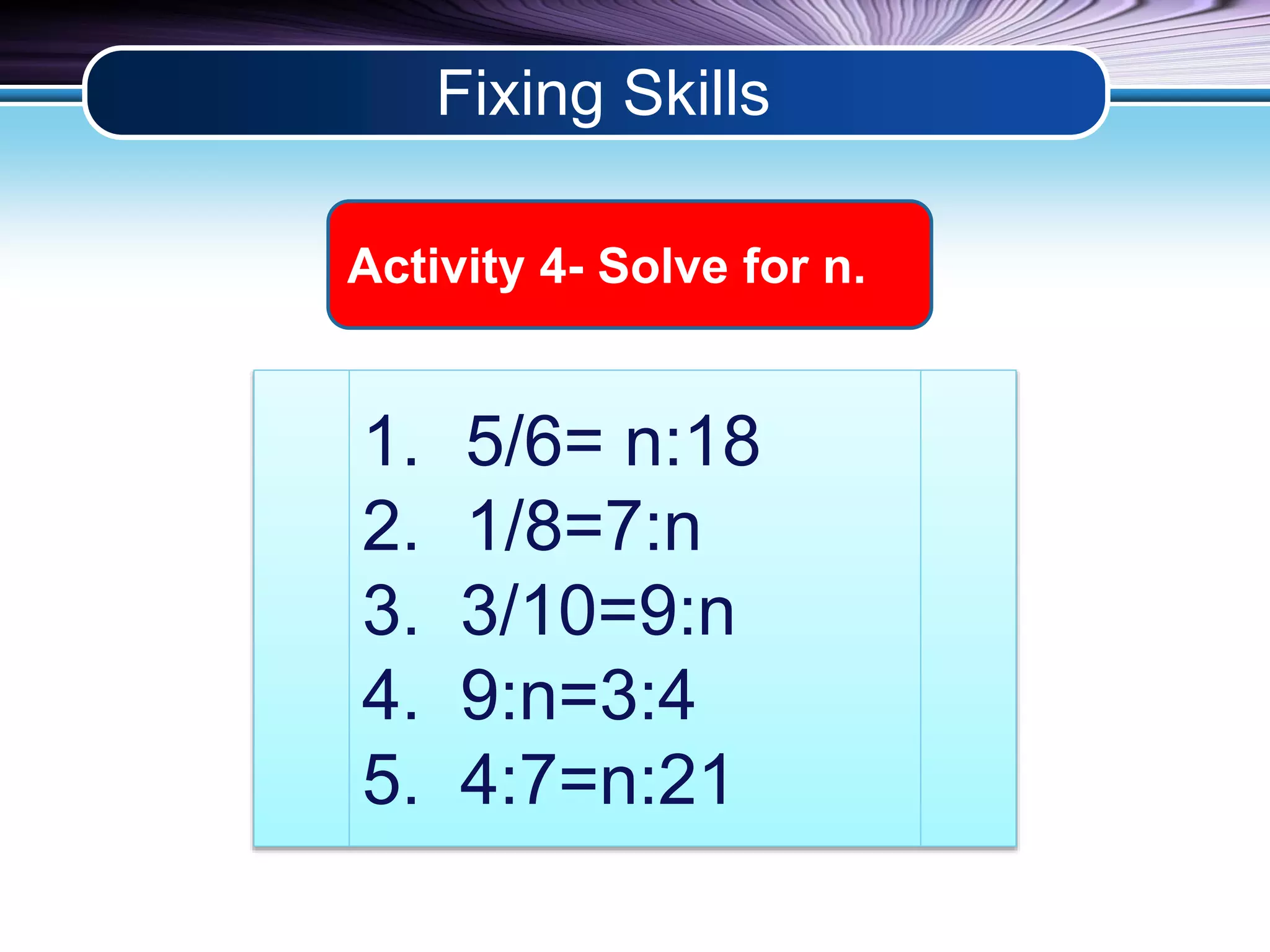 Fixing Skills 
Activity 4- Solve for n. 
1. 5/6= n:18 
2. 1/8=7:n 
3. 3/10=9:n 
4. 9:n=3:4 
5. 4:7=n:21 
 