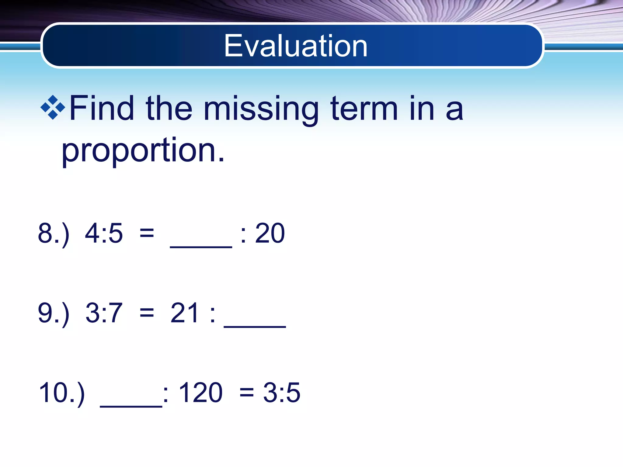 Evaluation 
Find the missing term in a 
proportion. 
8.) 4:5 = ____ : 20 
9.) 3:7 = 21 : ____ 
10.) ____: 120 = 3:5 
 