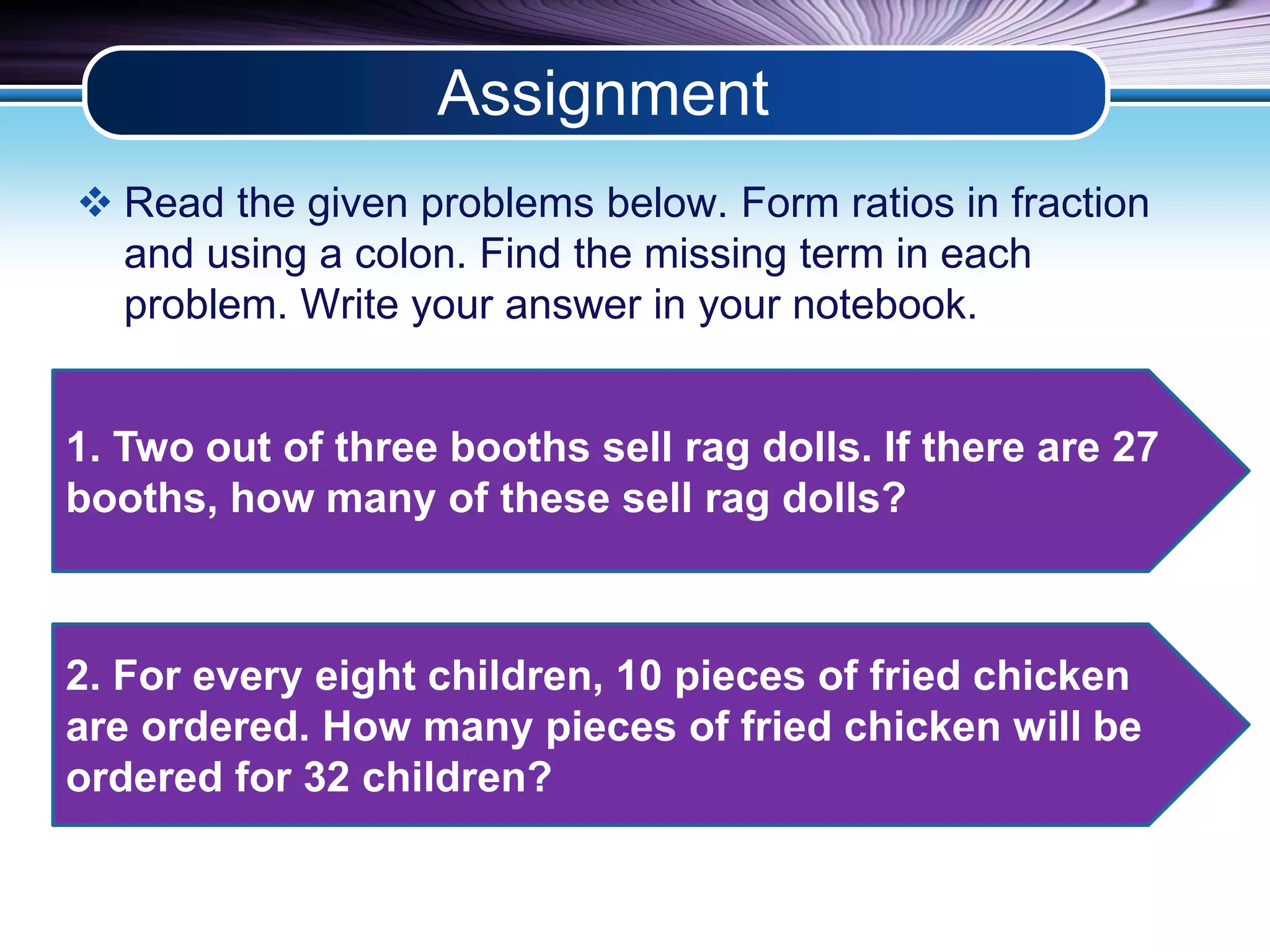 Assignment 
 Read the given problems below. Form ratios in fraction 
and using a colon. Find the missing term in each 
problem. Write your answer in your notebook. 
1. Two out of three booths sell rag dolls. If there are 27 
booths, how many of these sell rag dolls? 
2. For every eight children, 10 pieces of fried chicken 
are ordered. How many pieces of fried chicken will be 
ordered for 32 children? 
 