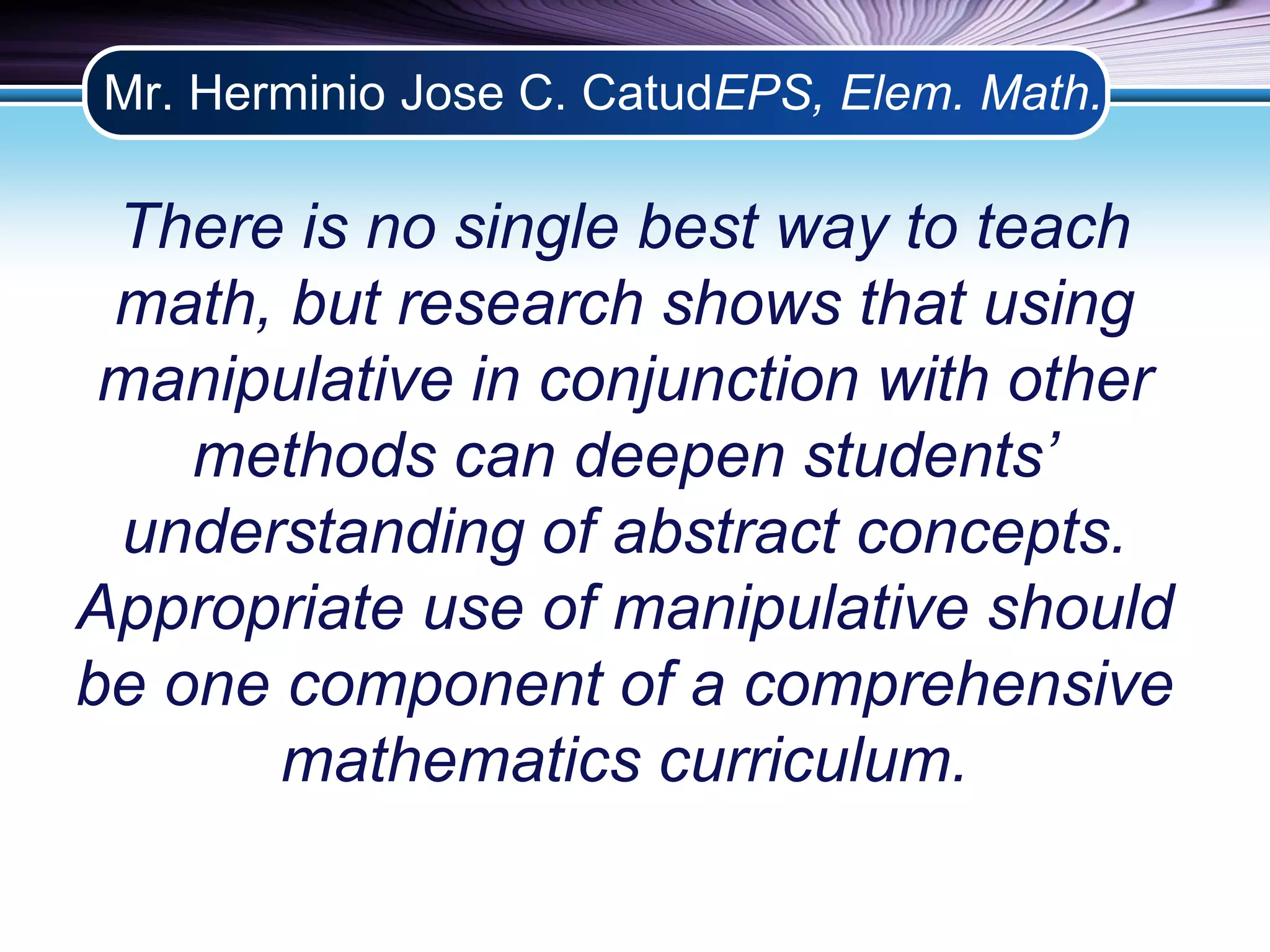 Mr. Herminio Jose C. CatudEPS, Elem. Math. 
There is no single best way to teach 
math, but research shows that using 
manipulative in conjunction with other 
methods can deepen students’ 
understanding of abstract concepts. 
Appropriate use of manipulative should 
be one component of a comprehensive 
mathematics curriculum. 
 
