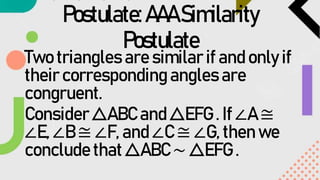 Postulate:AAASimilarity
Postulate
Two triangles are similar if and only if
their corresponding angles are
congruent.
Consider △ABC and △EFG . If ∠A ≅
∠E, ∠B ≅ ∠F, and ∠C ≅ ∠G, then we
conclude that △ABC ∼ △EFG .
 