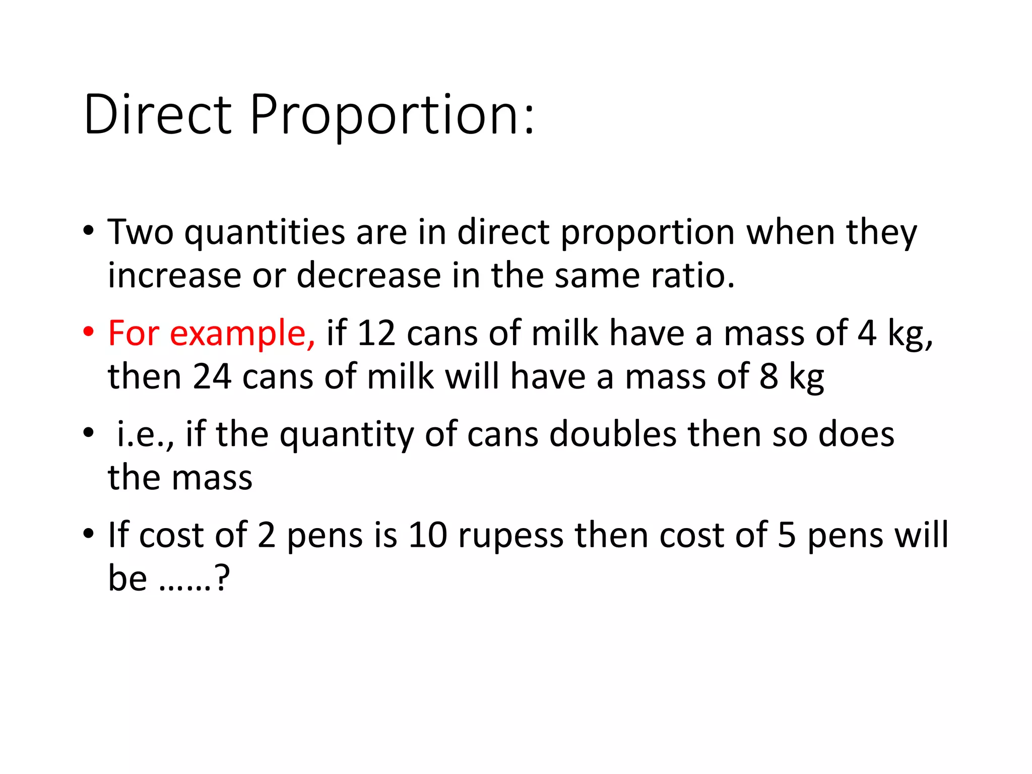 Direct Proportion:
• Two quantities are in direct proportion when they
increase or decrease in the same ratio.
• For example, if 12 cans of milk have a mass of 4 kg,
then 24 cans of milk will have a mass of 8 kg
• i.e., if the quantity of cans doubles then so does
the mass
• If cost of 2 pens is 10 rupess then cost of 5 pens will
be ……?
 