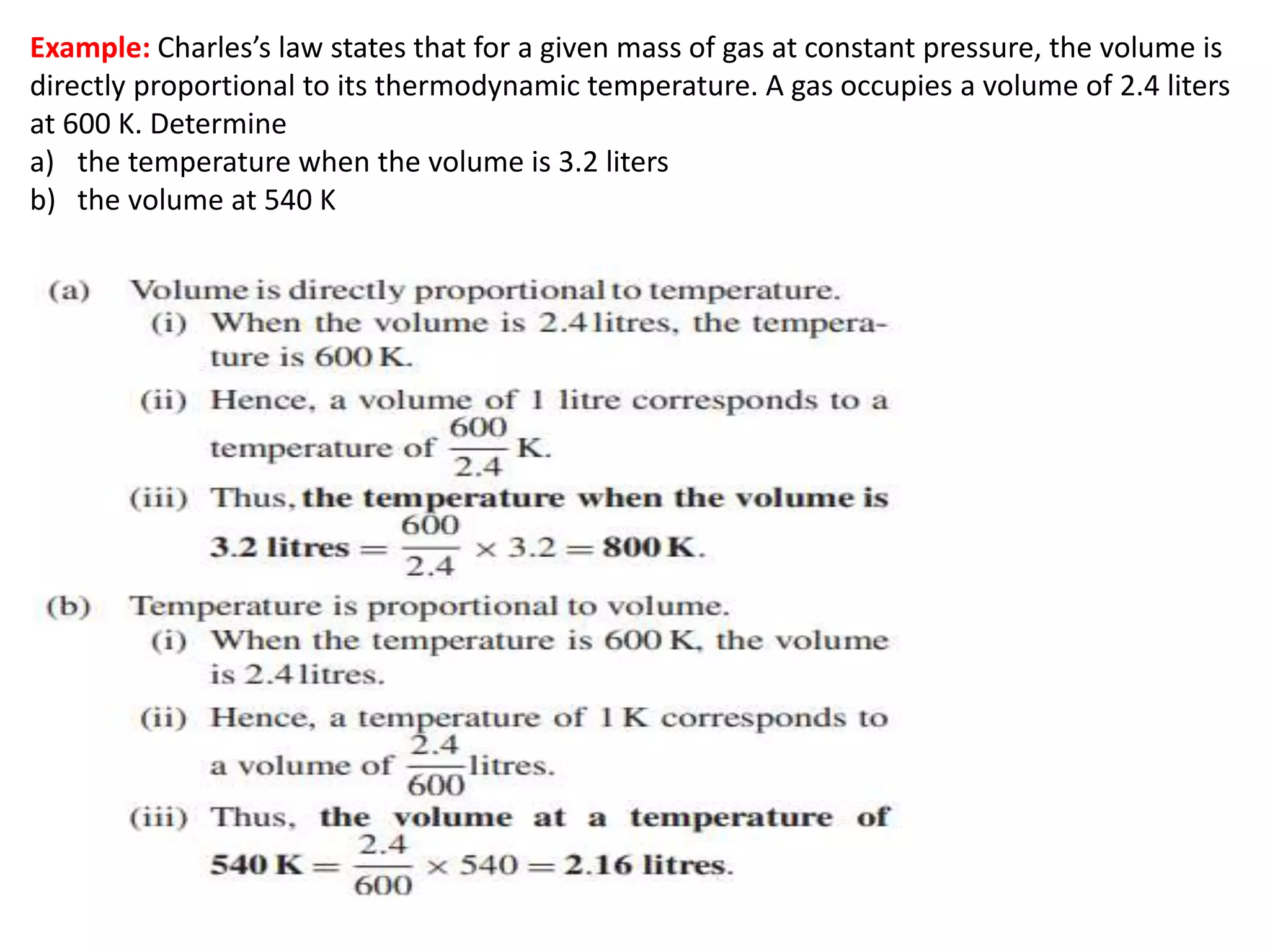 Example: Charles’s law states that for a given mass of gas at constant pressure, the volume is
directly proportional to its thermodynamic temperature. A gas occupies a volume of 2.4 liters
at 600 K. Determine
a) the temperature when the volume is 3.2 liters
b) the volume at 540 K
 