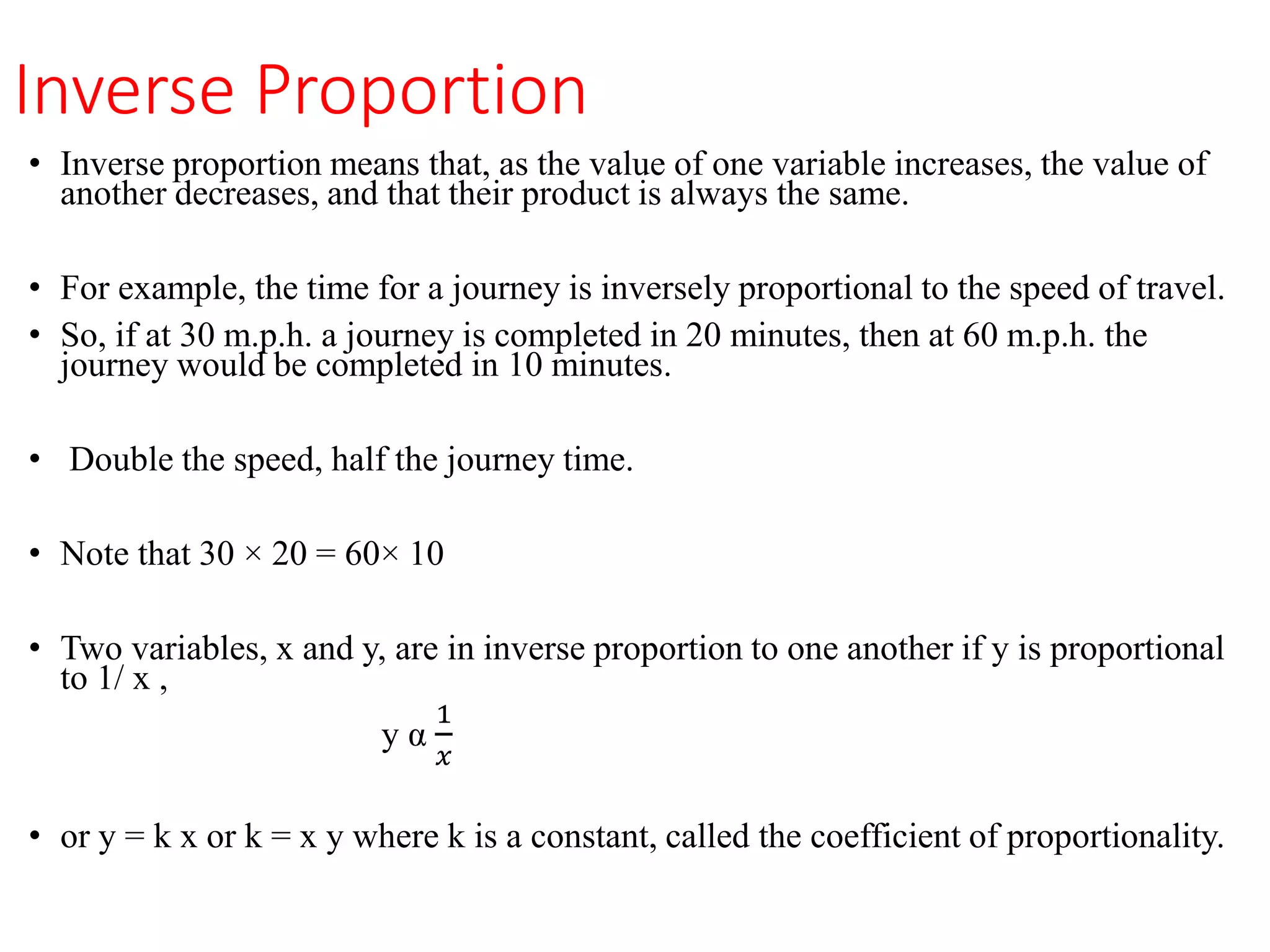 Inverse Proportion
• Inverse proportion means that, as the value of one variable increases, the value of
another decreases, and that their product is always the same.
• For example, the time for a journey is inversely proportional to the speed of travel.
• So, if at 30 m.p.h. a journey is completed in 20 minutes, then at 60 m.p.h. the
journey would be completed in 10 minutes.
• Double the speed, half the journey time.
• Note that 30 × 20 = 60× 10
• Two variables, x and y, are in inverse proportion to one another if y is proportional
to 1/ x ,
y α
1
𝑥
• or y = k x or k = x y where k is a constant, called the coefficient of proportionality.
 