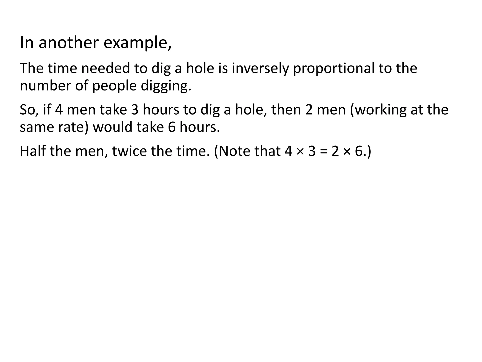 In another example,
The time needed to dig a hole is inversely proportional to the
number of people digging.
So, if 4 men take 3 hours to dig a hole, then 2 men (working at the
same rate) would take 6 hours.
Half the men, twice the time. (Note that 4 × 3 = 2 × 6.)
 