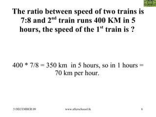 The ratio between speed of two trains is 7:8 and 2 nd  train runs 400 KM in 5 hours, the speed of the 1 st  train is ?  400 * 7/8 = 350 km  in 5 hours, so in 1 hours = 70 km per hour.  