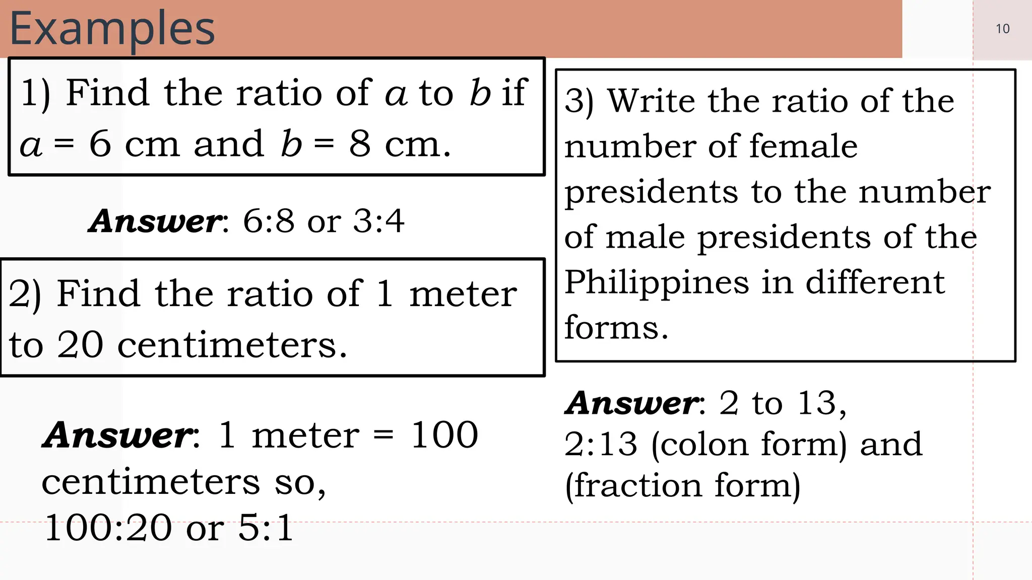 10
Examples
1) Find the ratio of a to b if
a = 6 cm and b = 8 cm.
3) Write the ratio of the
number of female
presidents to the number
of male presidents of the
Philippines in different
forms.
2) Find the ratio of 1 meter
to 20 centimeters.
Answer: 6:8 or 3:4
Answer: 1 meter = 100
centimeters so,
100:20 or 5:1
Answer: 2 to 13,
2:13 (colon form) and
(fraction form)
 
