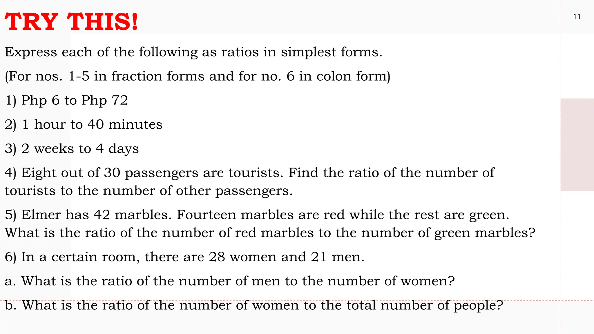 11
TRY THIS!
Express each of the following as ratios in simplest forms.
(For nos. 1-5 in fraction forms and for no. 6 in colon form)
1) Php 6 to Php 72
2) 1 hour to 40 minutes
3) 2 weeks to 4 days
4) Eight out of 30 passengers are tourists. Find the ratio of the number of
tourists to the number of other passengers.
5) Elmer has 42 marbles. Fourteen marbles are red while the rest are green.
What is the ratio of the number of red marbles to the number of green marbles?
6) In a certain room, there are 28 women and 21 men.
a. What is the ratio of the number of men to the number of women?
b. What is the ratio of the number of women to the total number of people?
 