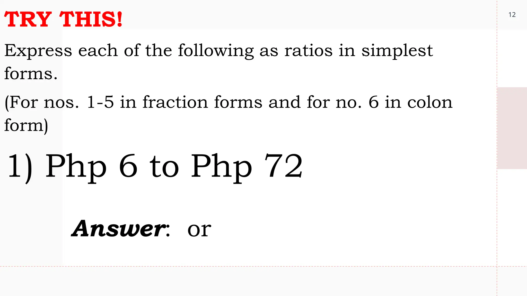 12
TRY THIS!
Express each of the following as ratios in simplest
forms.
(For nos. 1-5 in fraction forms and for no. 6 in colon
form)
1) Php 6 to Php 72
Answer: or
 