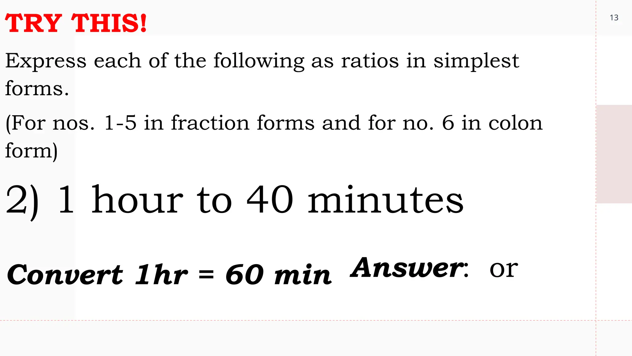 13
TRY THIS!
Express each of the following as ratios in simplest
forms.
(For nos. 1-5 in fraction forms and for no. 6 in colon
form)
2) 1 hour to 40 minutes
Convert 1hr = 60 min Answer: or
 