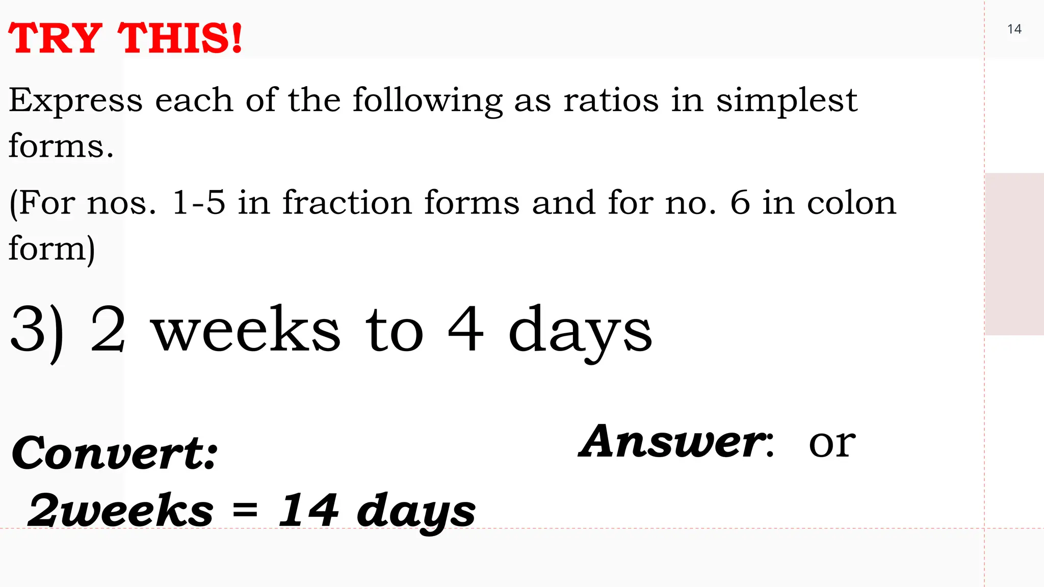 14
TRY THIS!
Express each of the following as ratios in simplest
forms.
(For nos. 1-5 in fraction forms and for no. 6 in colon
form)
3) 2 weeks to 4 days
Convert:
2weeks = 14 days
Answer: or
 