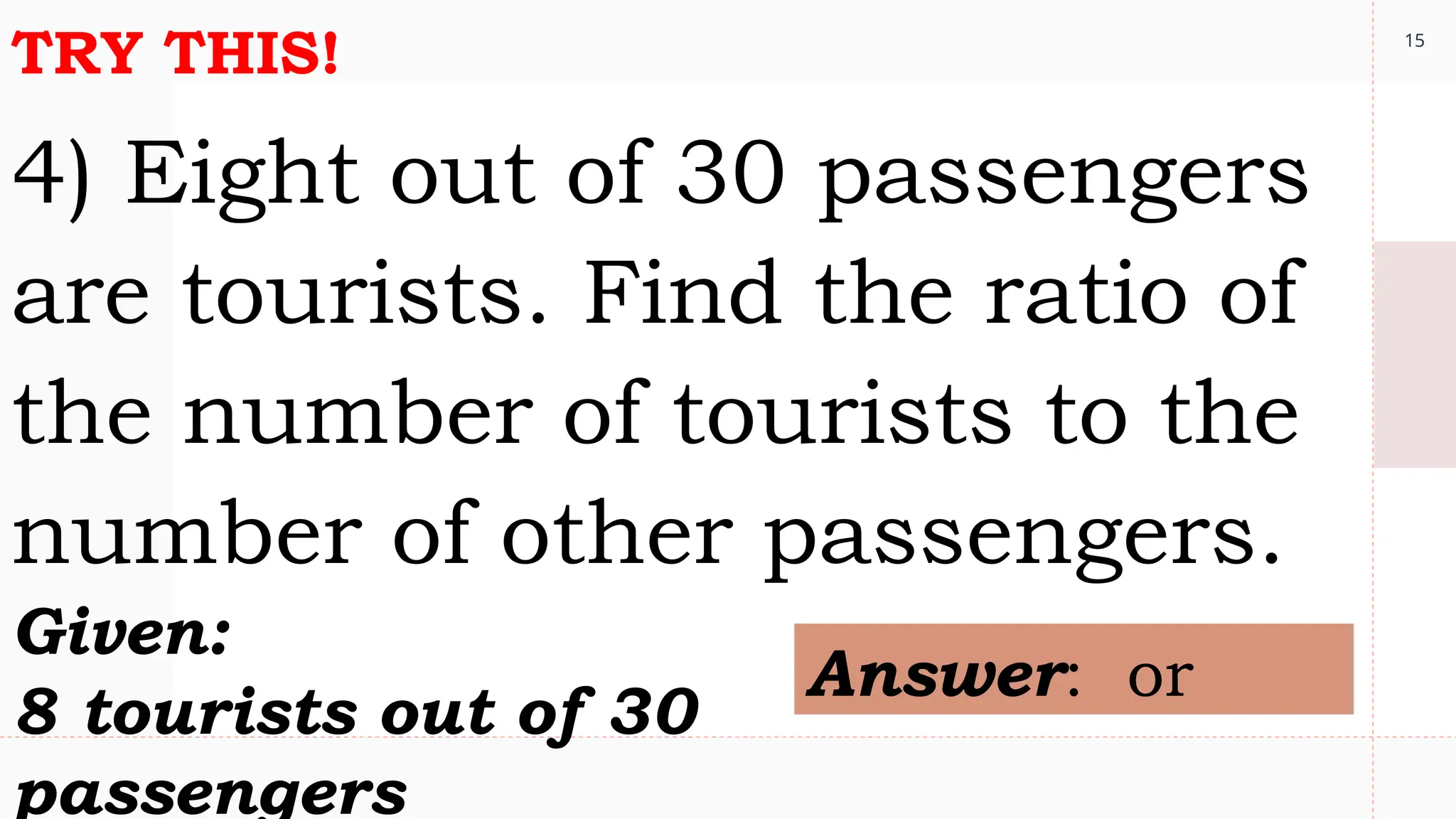 15
TRY THIS!
4) Eight out of 30 passengers
are tourists. Find the ratio of
the number of tourists to the
number of other passengers.
Given:
8 tourists out of 30
passengers
Answer: or
 