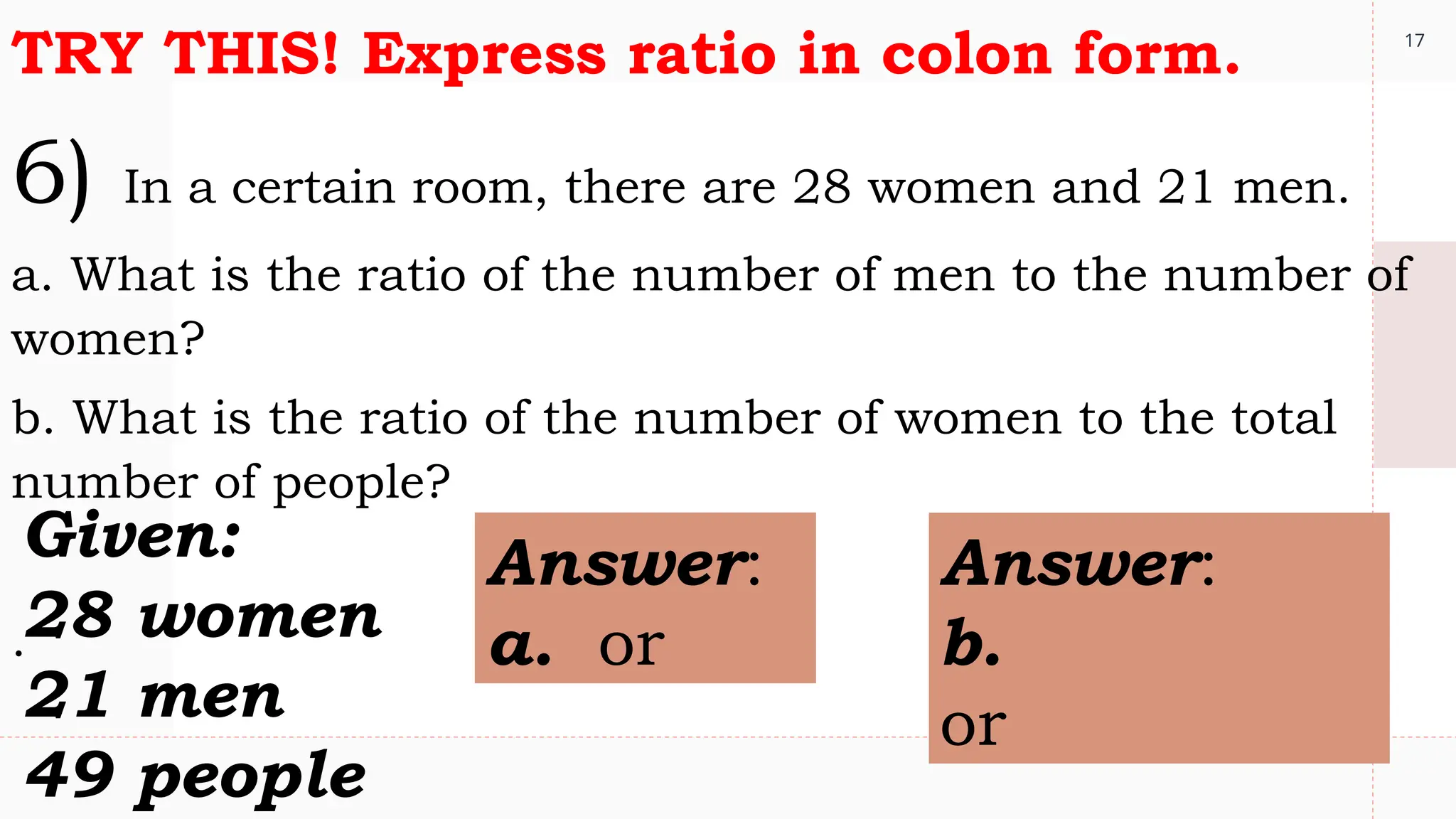 17
TRY THIS! Express ratio in colon form.
6) In a certain room, there are 28 women and 21 men.
a. What is the ratio of the number of men to the number of
women?
b. What is the ratio of the number of women to the total
number of people?
.
Given:
28 women
21 men
49 people
Answer:
a. or
Answer:
b.
or
 
