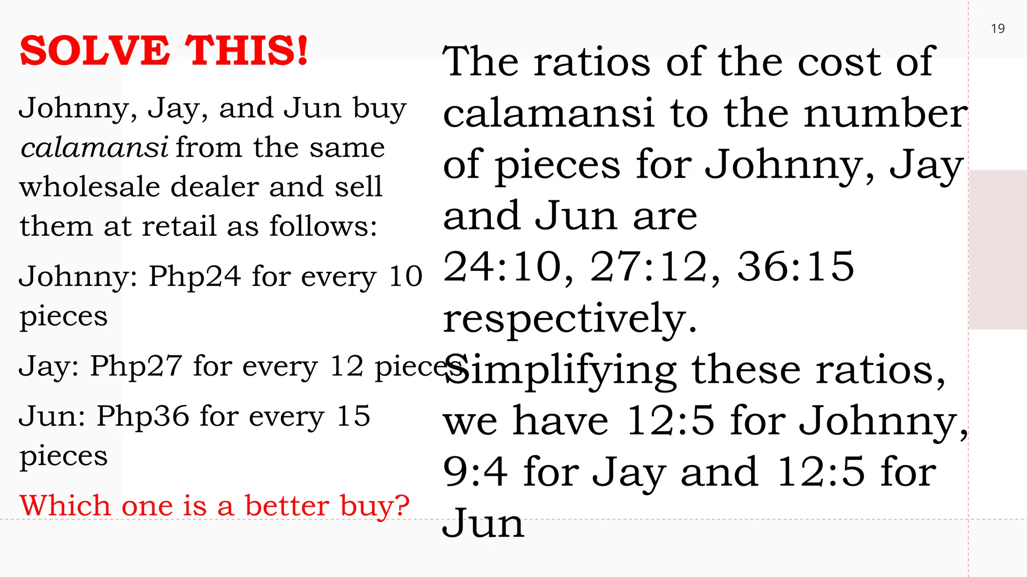 19
SOLVE THIS!
Johnny, Jay, and Jun buy
calamansi from the same
wholesale dealer and sell
them at retail as follows:
Johnny: Php24 for every 10
pieces
Jay: Php27 for every 12 pieces
Jun: Php36 for every 15
pieces
Which one is a better buy?
The ratios of the cost of
calamansi to the number
of pieces for Johnny, Jay
and Jun are
24:10, 27:12, 36:15
respectively.
Simplifying these ratios,
we have 12:5 for Johnny,
9:4 for Jay and 12:5 for
Jun
 