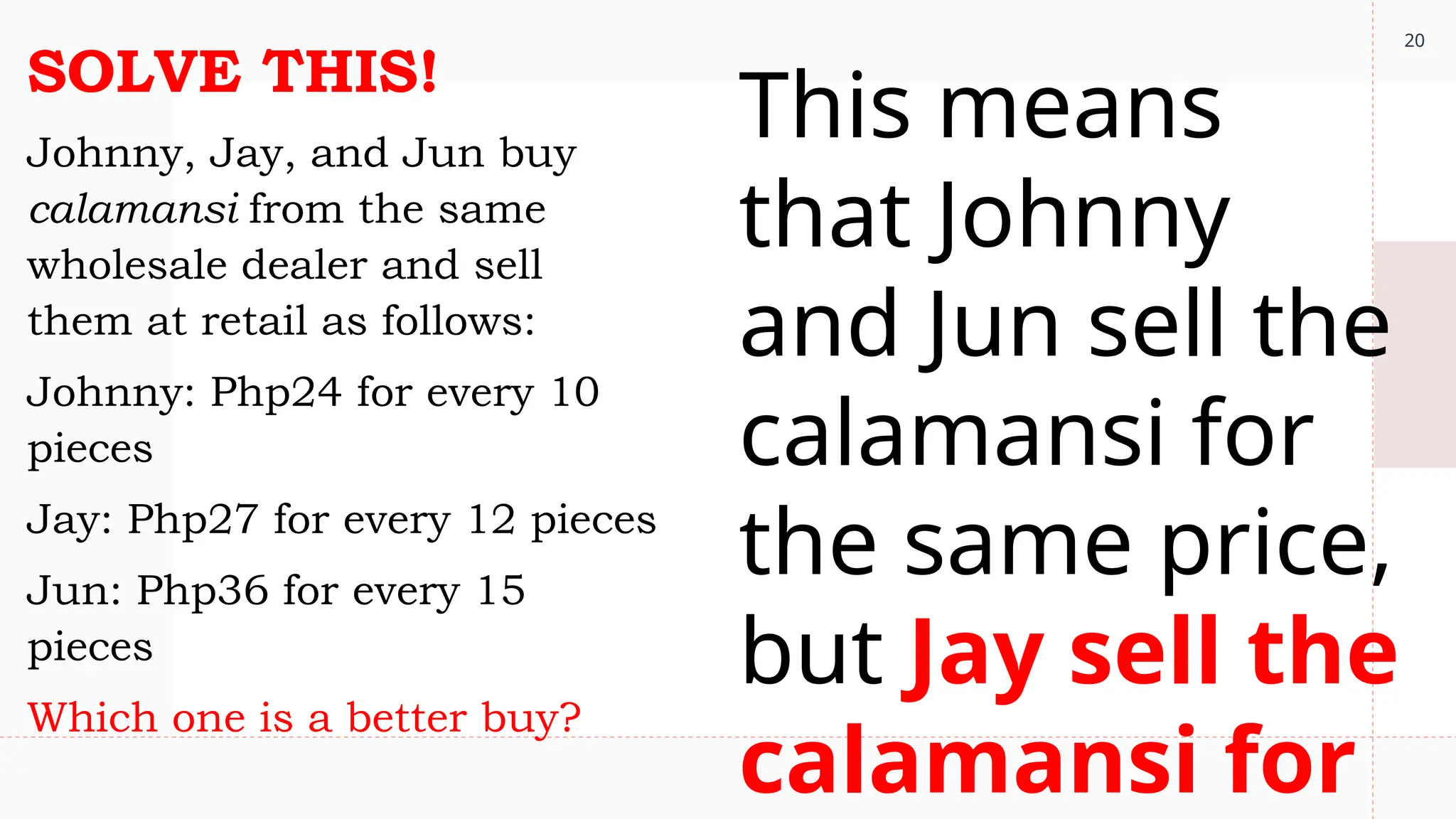 20
SOLVE THIS!
Johnny, Jay, and Jun buy
calamansi from the same
wholesale dealer and sell
them at retail as follows:
Johnny: Php24 for every 10
pieces
Jay: Php27 for every 12 pieces
Jun: Php36 for every 15
pieces
Which one is a better buy?
This means
that Johnny
and Jun sell the
calamansi for
the same price,
but Jay sell the
calamansi for
 
