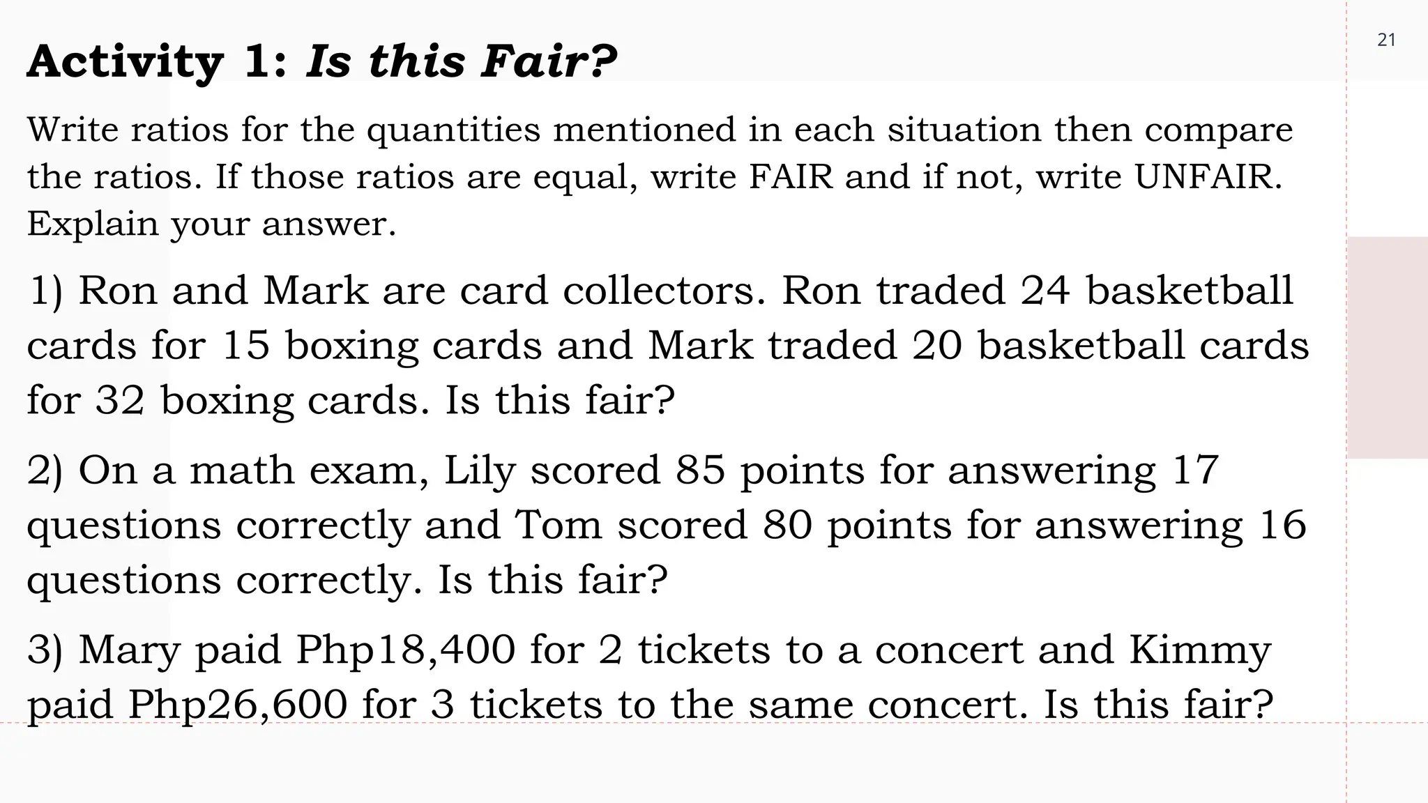 21
Activity 1: Is this Fair?
Write ratios for the quantities mentioned in each situation then compare
the ratios. If those ratios are equal, write FAIR and if not, write UNFAIR.
Explain your answer.
1) Ron and Mark are card collectors. Ron traded 24 basketball
cards for 15 boxing cards and Mark traded 20 basketball cards
for 32 boxing cards. Is this fair?
2) On a math exam, Lily scored 85 points for answering 17
questions correctly and Tom scored 80 points for answering 16
questions correctly. Is this fair?
3) Mary paid Php18,400 for 2 tickets to a concert and Kimmy
paid Php26,600 for 3 tickets to the same concert. Is this fair?
 