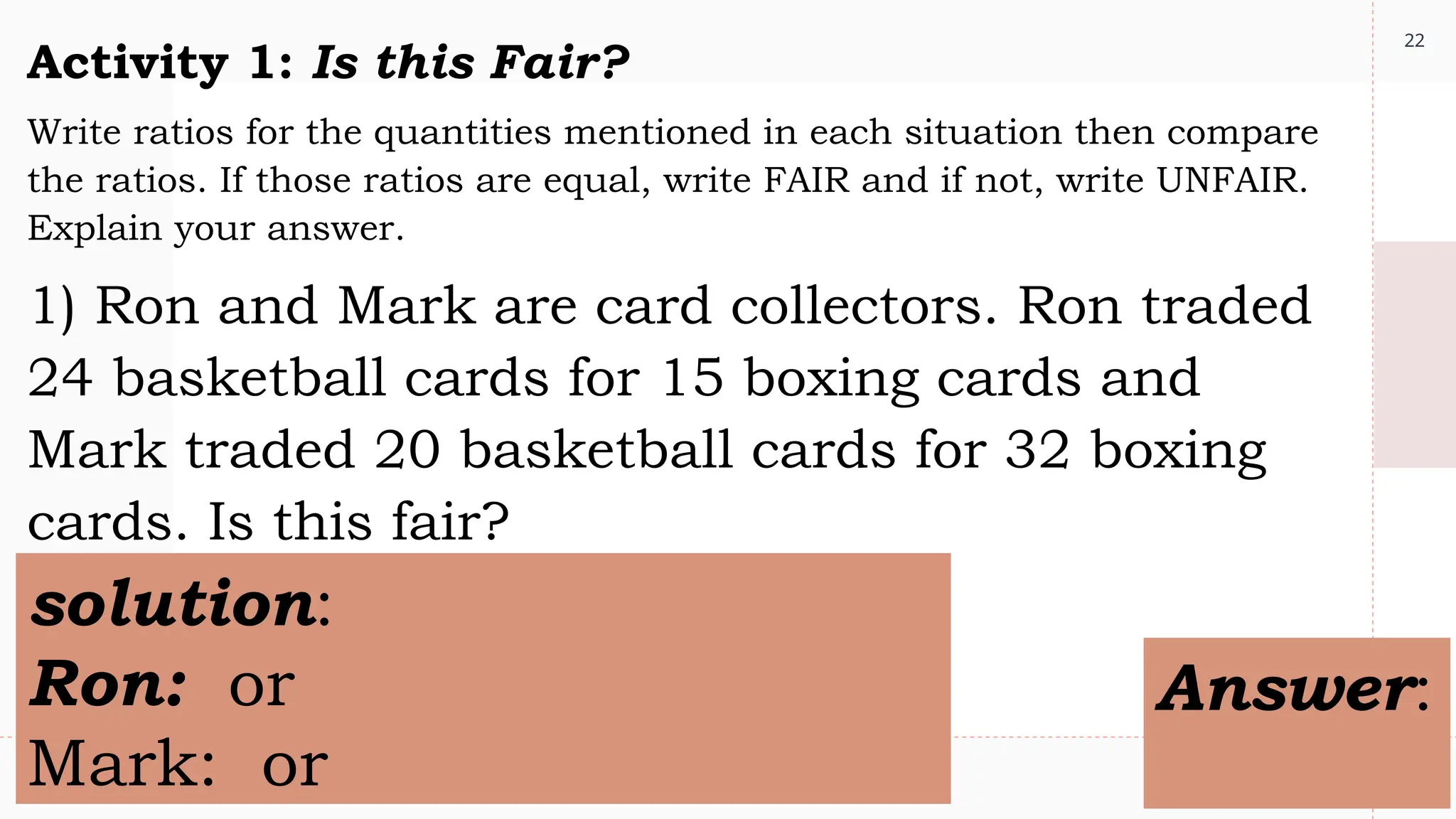 22
Activity 1: Is this Fair?
Write ratios for the quantities mentioned in each situation then compare
the ratios. If those ratios are equal, write FAIR and if not, write UNFAIR.
Explain your answer.
1) Ron and Mark are card collectors. Ron traded
24 basketball cards for 15 boxing cards and
Mark traded 20 basketball cards for 32 boxing
cards. Is this fair?
solution:
Ron: or
Mark: or
Answer:
 