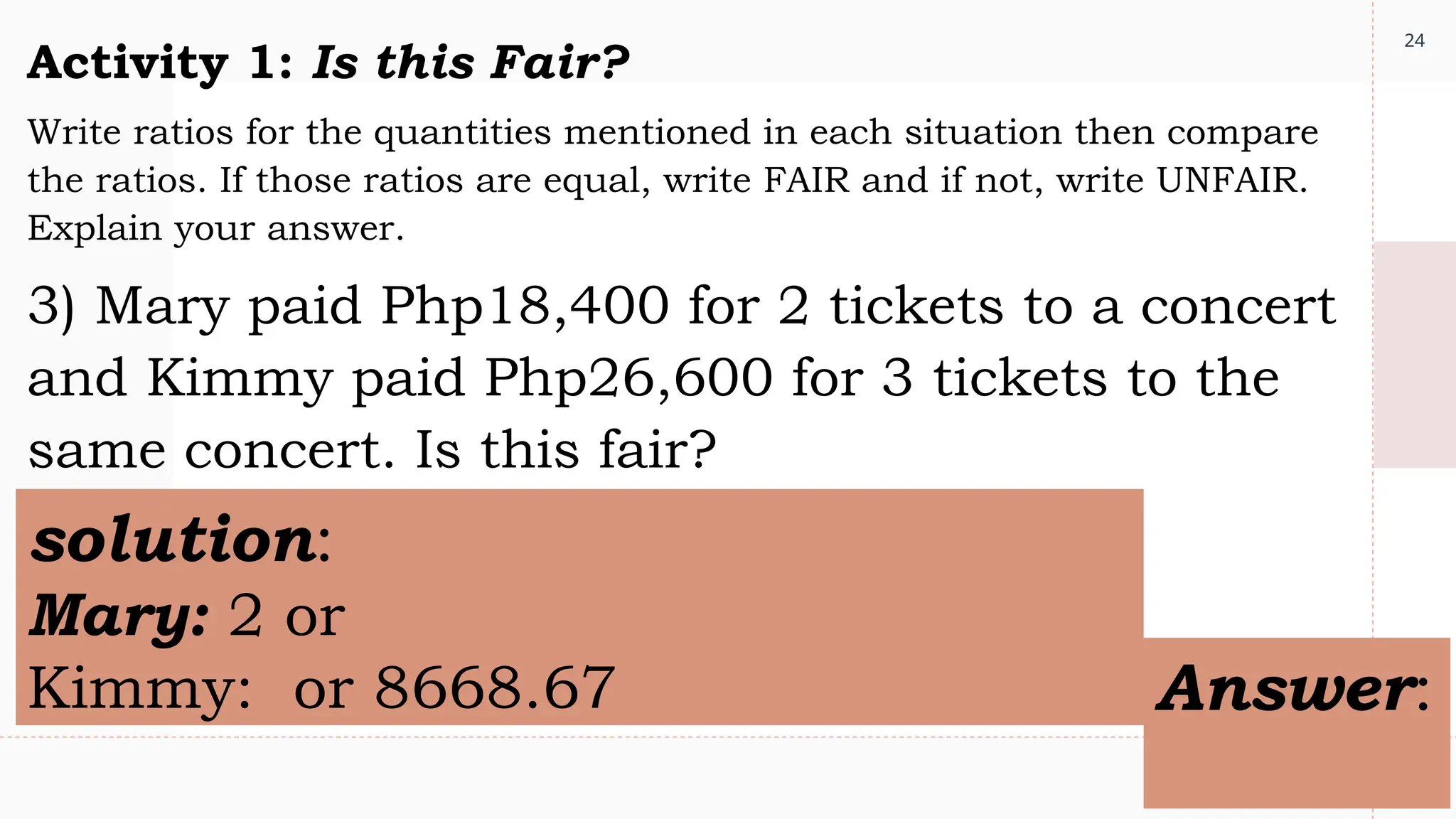 24
Activity 1: Is this Fair?
Write ratios for the quantities mentioned in each situation then compare
the ratios. If those ratios are equal, write FAIR and if not, write UNFAIR.
Explain your answer.
3) Mary paid Php18,400 for 2 tickets to a concert
and Kimmy paid Php26,600 for 3 tickets to the
same concert. Is this fair?
solution:
Mary: 2 or
Kimmy: or 8668.67 Answer:
 
