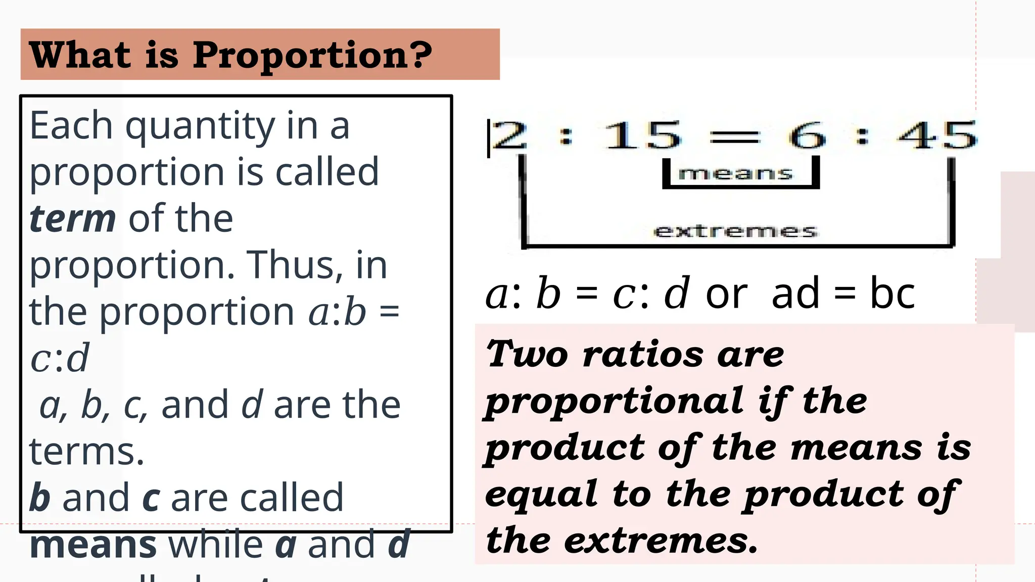 What is Proportion?
Each quantity in a
proportion is called
term of the
proportion. Thus, in
the proportion : =
𝑎 𝑏
:
𝑐 𝑑
a, b, c, and d are the
terms.
b and c are called
means while a and d
Two ratios are
proportional if the
product of the means is
equal to the product of
the extremes.
𝑎: = : or ad = bc
𝑏 𝑐 𝑑
 