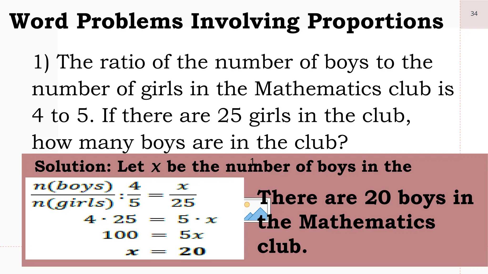 34
Word Problems Involving Proportions
1) The ratio of the number of boys to the
number of girls in the Mathematics club is
4 to 5. If there are 25 girls in the club,
how many boys are in the club?
1.
Solution: Let 𝑥 be the number of boys in the
club.
There are 20 boys in
the Mathematics
club.
 