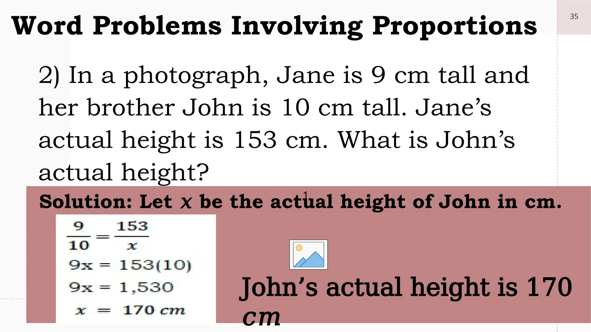 35
Word Problems Involving Proportions
2) In a photograph, Jane is 9 cm tall and
her brother John is 10 cm tall. Jane’s
actual height is 153 cm. What is John’s
actual height?
1.
Solution: Let 𝑥 be the actual height of John in cm.
John’s actual height is 170
𝑐𝑚
 