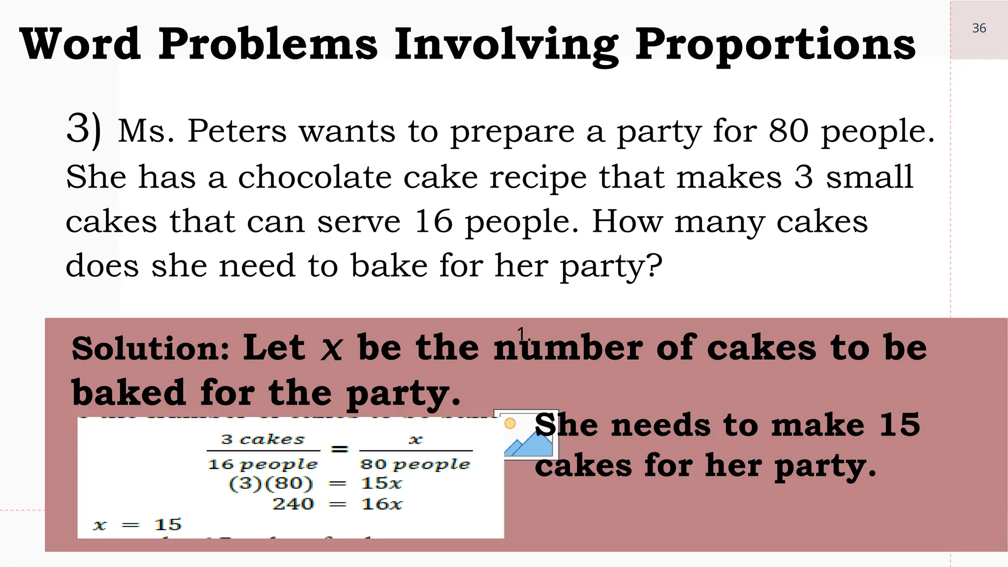 36
Word Problems Involving Proportions
3) Ms. Peters wants to prepare a party for 80 people.
She has a chocolate cake recipe that makes 3 small
cakes that can serve 16 people. How many cakes
does she need to bake for her party?
1.
Solution: Let 𝑥 be the number of cakes to be
baked for the party.
She needs to make 15
cakes for her party.
 