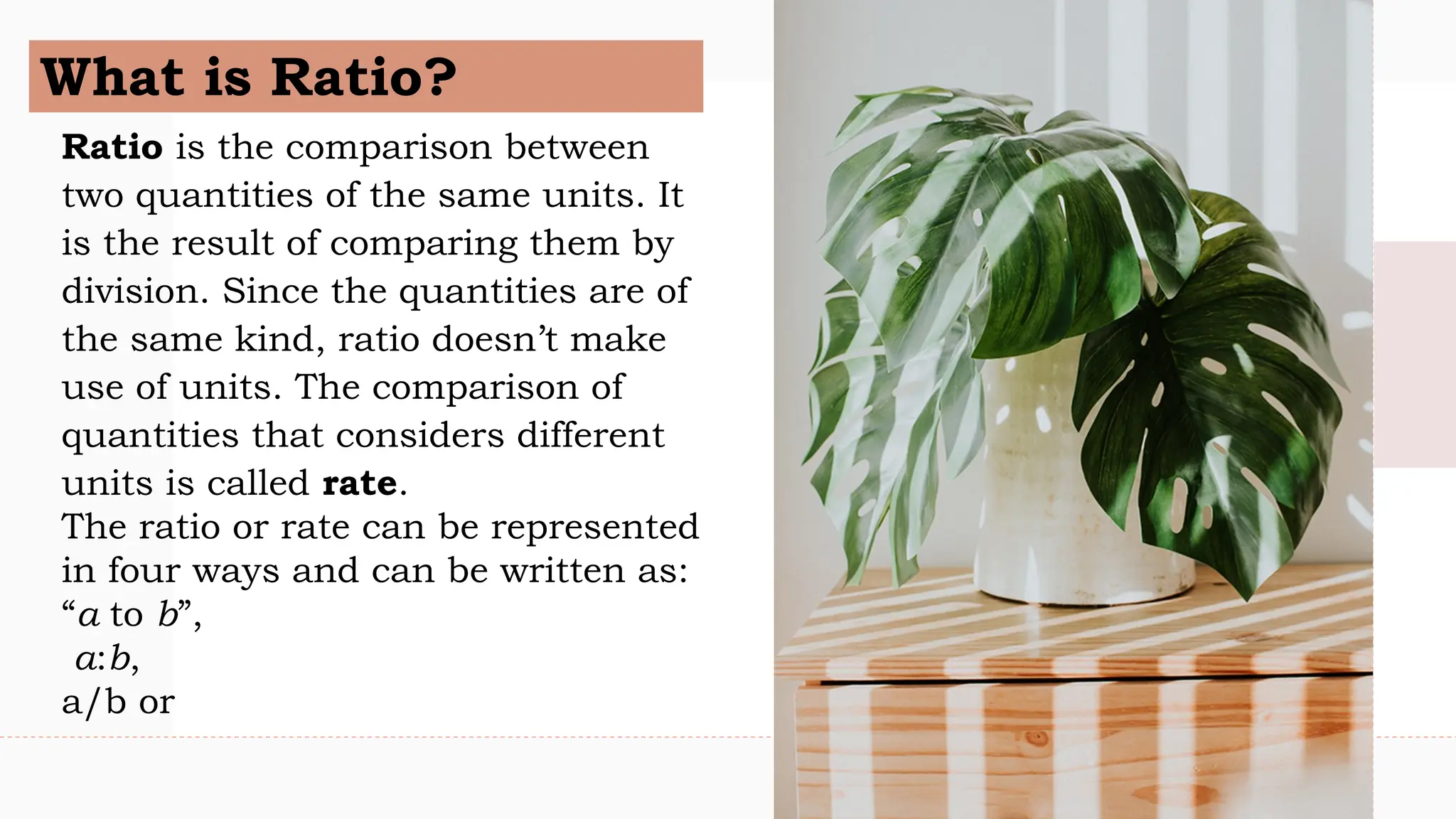 What is Ratio?
Ratio is the comparison between
two quantities of the same units. It
is the result of comparing them by
division. Since the quantities are of
the same kind, ratio doesn’t make
use of units. The comparison of
quantities that considers different
units is called rate.
The ratio or rate can be represented
in four ways and can be written as:
“a to b”,
a:b,
a/b or
 