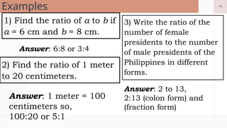 10
Examples
1) Find the ratio of a to b if
a = 6 cm and b = 8 cm.
3) Write the ratio of the
number of female
presidents to the number
of male presidents of the
Philippines in different
forms.
2) Find the ratio of 1 meter
to 20 centimeters.
Answer: 6:8 or 3:4
Answer: 1 meter = 100
centimeters so,
100:20 or 5:1
Answer: 2 to 13,
2:13 (colon form) and
(fraction form)
 