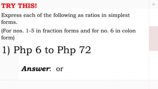 12
TRY THIS!
Express each of the following as ratios in simplest
forms.
(For nos. 1-5 in fraction forms and for no. 6 in colon
form)
1) Php 6 to Php 72
Answer: or
 