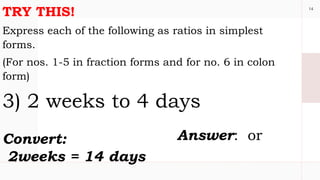 14
TRY THIS!
Express each of the following as ratios in simplest
forms.
(For nos. 1-5 in fraction forms and for no. 6 in colon
form)
3) 2 weeks to 4 days
Convert:
2weeks = 14 days
Answer: or
 