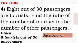 15
TRY THIS!
4) Eight out of 30 passengers
are tourists. Find the ratio of
the number of tourists to the
number of other passengers.
Given:
8 tourists out of 30
passengers
Answer: or
 