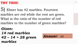 16
TRY THIS!
5) Elmer has 42 marbles. Fourteen
marbles are red while the rest are green.
What is the ratio of the number of red
marbles to the number of green marbles?
.Given:
14 red marbles
42 – 14 = 28 green
marbles
Answer: or
 