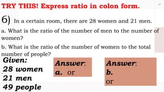 17
TRY THIS! Express ratio in colon form.
6) In a certain room, there are 28 women and 21 men.
a. What is the ratio of the number of men to the number of
women?
b. What is the ratio of the number of women to the total
number of people?
.
Given:
28 women
21 men
49 people
Answer:
a. or
Answer:
b.
or
 