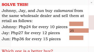 18
SOLVE THIS!
Johnny, Jay, and Jun buy calamansi from
the same wholesale dealer and sell them at
retail as follows:
Johnny: Php24 for every 10 pieces
Jay: Php27 for every 12 pieces
Jun: Php36 for every 15 pieces
25
 