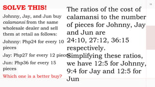 19
SOLVE THIS!
Johnny, Jay, and Jun buy
calamansi from the same
wholesale dealer and sell
them at retail as follows:
Johnny: Php24 for every 10
pieces
Jay: Php27 for every 12 pieces
Jun: Php36 for every 15
pieces
Which one is a better buy?
The ratios of the cost of
calamansi to the number
of pieces for Johnny, Jay
and Jun are
24:10, 27:12, 36:15
respectively.
Simplifying these ratios,
we have 12:5 for Johnny,
9:4 for Jay and 12:5 for
Jun
 